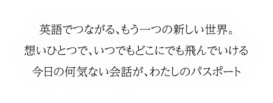 英語でつながる、もう一つの新しい世界。想いひとつで、いつでもどこにでも飛んでいける今日の何気ない会話が、わたしのパスポート