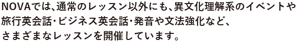 NOVAでは、通常のレッスン以外にも、異文化を理解するイベントや旅行英会話やビジネス英会話・発音や強化強化など、さまざまなレッスンを開催しています。