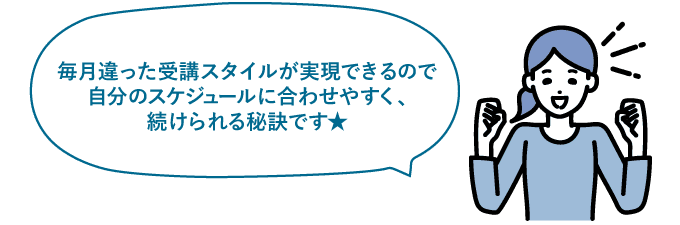 毎月違った受講スタイルが実現できるので自分のスケジュールに合わせやすく、続けられる秘訣です★