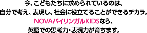 今、こどもたちに求められているのは、自分で考え、表現し、社会に役立てることができるチカラ。NOVAバイリンガルKIDSなら、英語での思考力・表現力が育ちます。