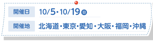 開催日：10/5・10/19(日)　開催地：北海道・東京・愛知・大阪・福岡・沖縄