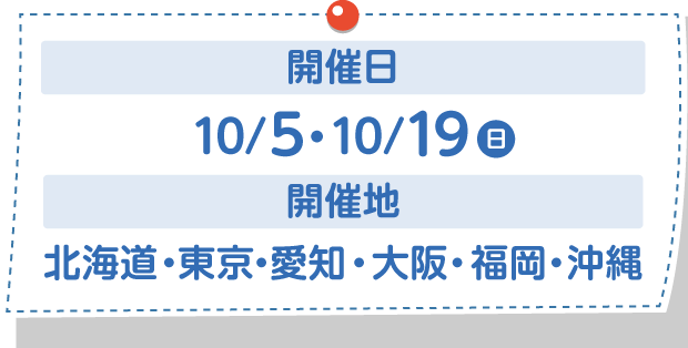 開催日：10/5・10/19(日)　開催地：北海道・東京・愛知・大阪・福岡・沖縄