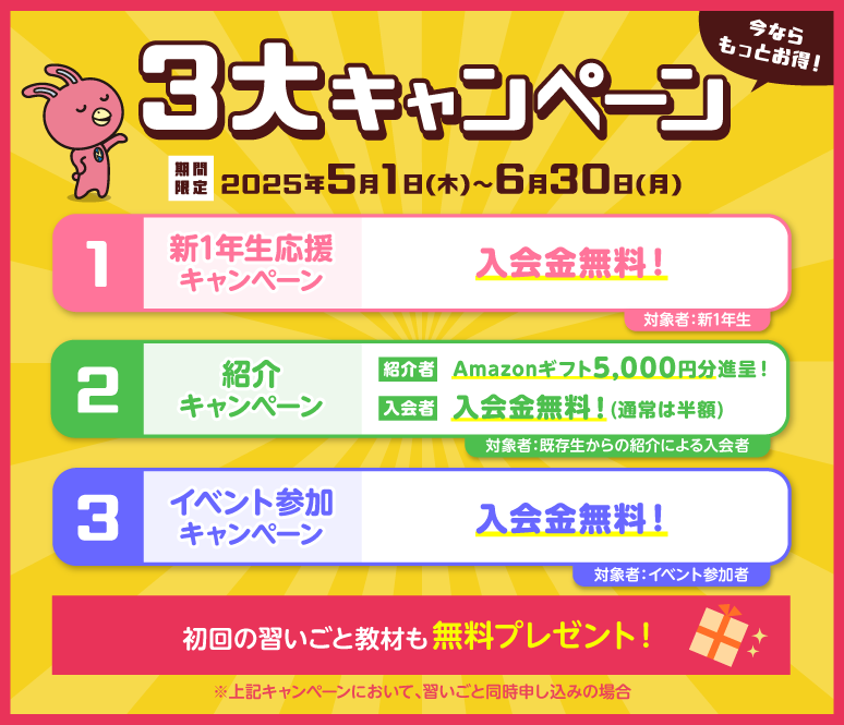 今ならお得！3大キャンペーン実施中！①新1年生応援キャンペーン　特典1：入会金無料！対象者：新1年生　②紹介キャンペーン　特典1：紹介者へはAmazonギフト5000円分進呈！　特典2：入会者へは入会金無料！（通常は半額）　③イベント参加キャンペーン　特典1：入会金無料！対象者：イベント参加者　上記キャンペーンにおいて、習いごと同時申し込みの場合、初回の習いごと教材も無料プレゼント！