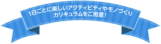 1日ごとに新しいアクティビティやモノづくりカリキュラムをご用意！