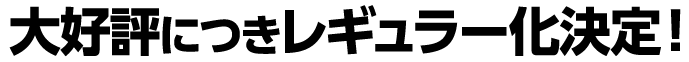 大好評につき、レギュラー化決定！