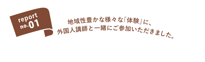 report no.01 地域性豊かな様々な「体験」に外国人講師と一緒にご参加いただきました。