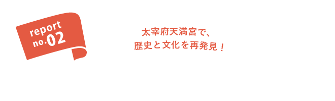 report no.02 太宰府天満宮で、歴史と文化を再発見。