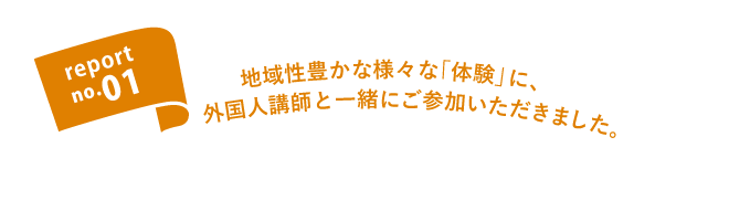 report no.01 地域性豊かな様々な「体験」に外国人講師と一緒にご参加いただきました。